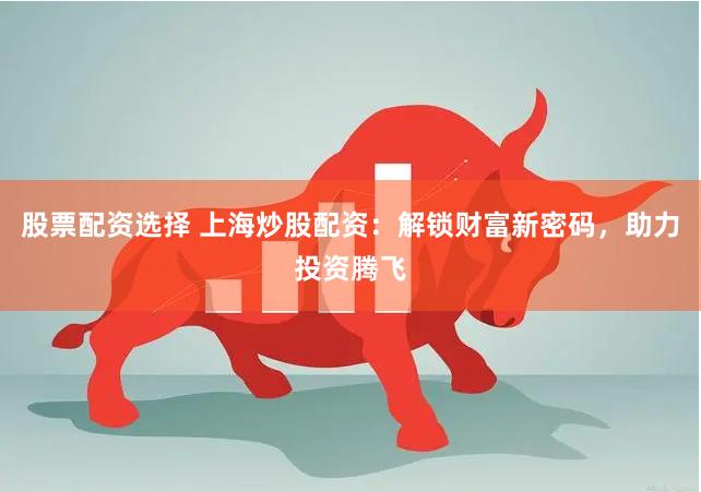 股票配资选择 上海炒股配资：解锁财富新密码，助力投资腾飞