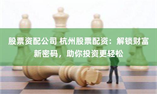 股票资配公司 杭州股票配资：解锁财富新密码，助你投资更轻松