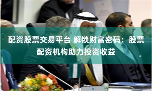 配资股票交易平台 解锁财富密码：股票配资机构助力投资收益