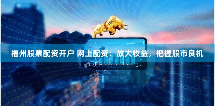 福州股票配资开户 网上配资：放大收益，把握股市良机
