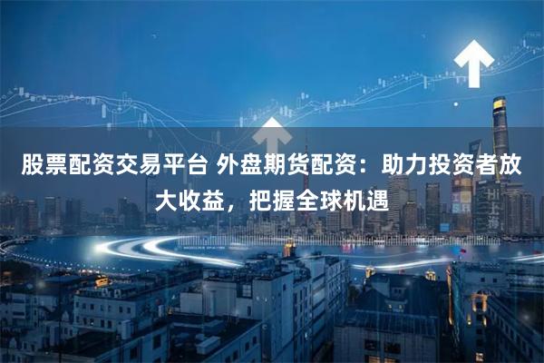 股票配资交易平台 外盘期货配资：助力投资者放大收益，把握全球机遇