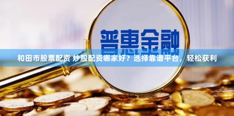 和田市股票配资 炒股配资哪家好？选择靠谱平台，轻松获利