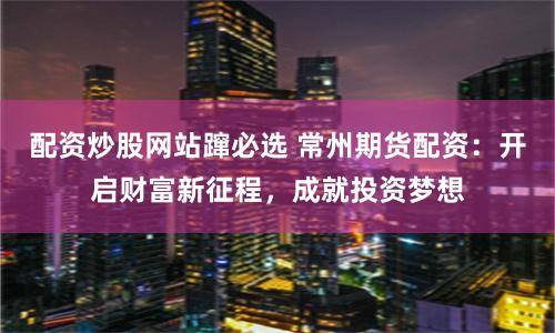 配资炒股网站蹿必选 常州期货配资：开启财富新征程，成就投资梦想