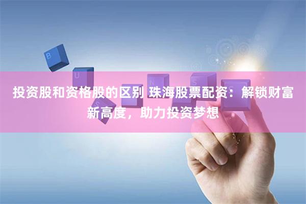 投资股和资格股的区别 珠海股票配资：解锁财富新高度，助力投资梦想