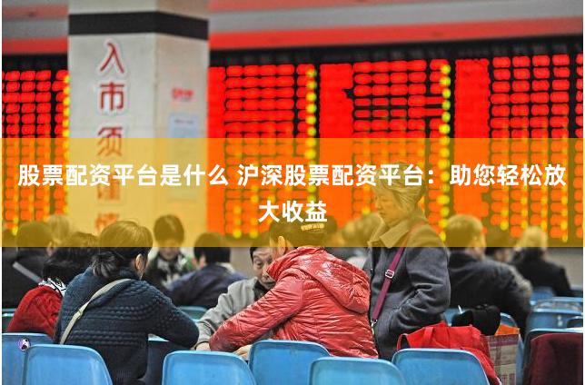 股票配资平台是什么 沪深股票配资平台：助您轻松放大收益