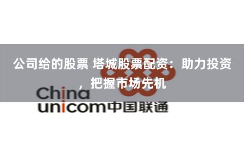 公司给的股票 塔城股票配资：助力投资，把握市场先机