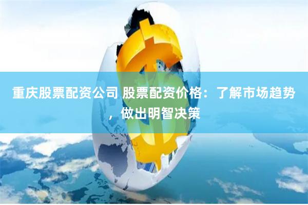 重庆股票配资公司 股票配资价格：了解市场趋势，做出明智决策