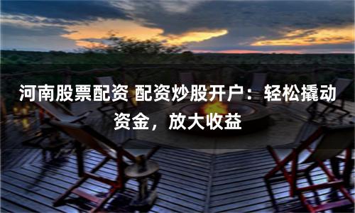河南股票配资 配资炒股开户：轻松撬动资金，放大收益