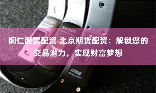 铜仁股票配资 北京期货配资：解锁您的交易潜力，实现财富梦想
