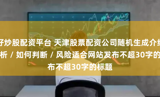 好炒股配资平台 天津股票配资公司随机生成介绍 / 分析 / 如何判断 / 风险适合网站发布不超30字的标题