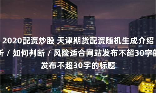 2020配资炒股 天津期货配资随机生成介绍 / 分析 / 如何判断 / 风险适合网站发布不超30字的标题