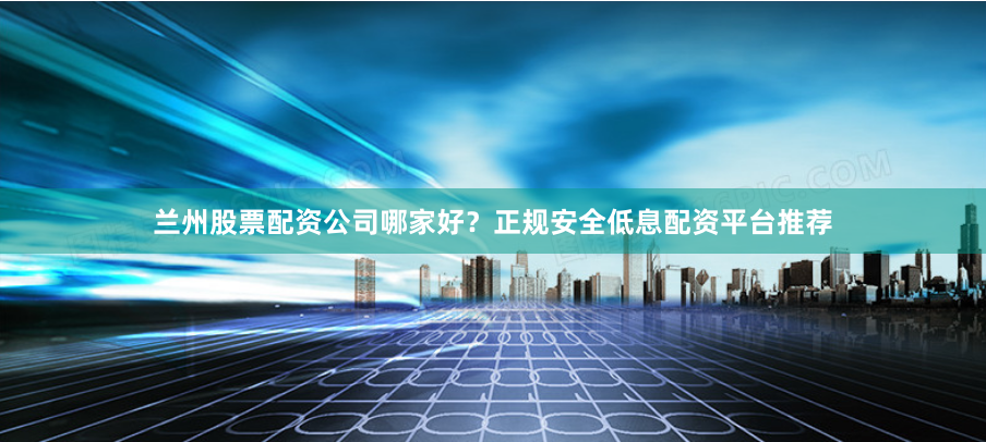 兰州股票配资公司哪家好？正规安全低息配资平台推荐